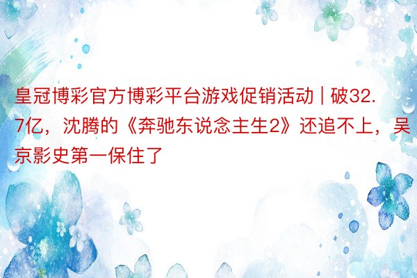 皇冠博彩官方博彩平台游戏促销活动 | 破32.7亿，沈腾的《奔驰东说念主生2》还追不上，吴京影史第一保住了