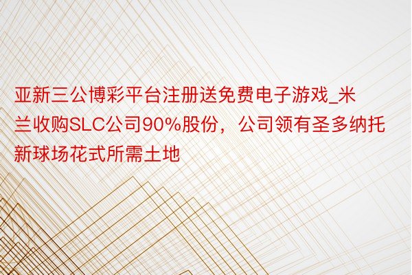 亚新三公博彩平台注册送免费电子游戏_米兰收购SLC公司90%股份，公司领有圣多纳托新球场花式所需土地