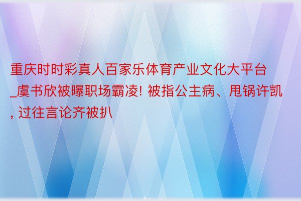 重庆时时彩真人百家乐体育产业文化大平台_虞书欣被曝职场霸凌! 被指公主病、甩锅许凯, 过往言论齐被扒