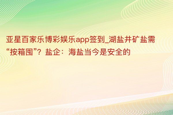 亚星百家乐博彩娱乐app签到_湖盐井矿盐需“按箱囤”？盐企：海盐当今是安全的