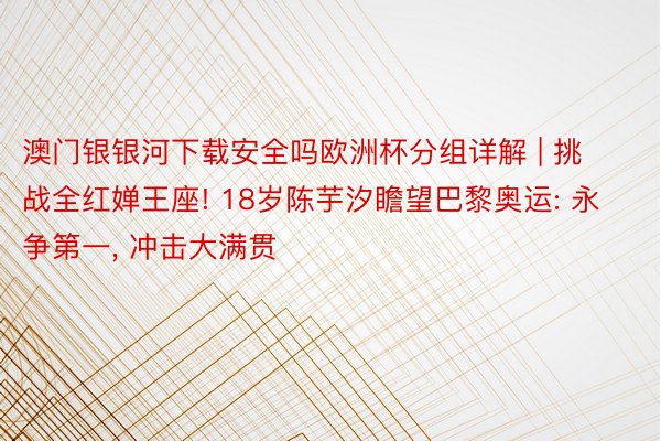 澳门银银河下载安全吗欧洲杯分组详解 | 挑战全红婵王座! 18岁陈芋汐瞻望巴黎奥运: 永争第一, 冲击大满贯