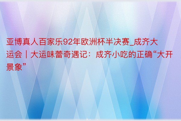 亚博真人百家乐92年欧洲杯半决赛_成齐大运会｜大运味蕾奇遇记：成齐小吃的正确“大开景象”
