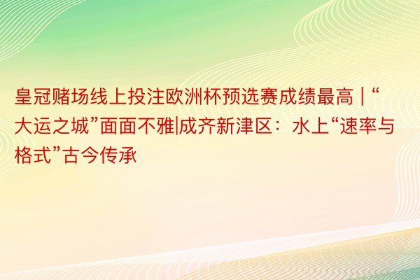 皇冠赌场线上投注欧洲杯预选赛成绩最高 | “大运之城”面面不雅|成齐新津区：水上“速率与格式”古今传承