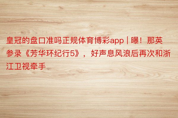 皇冠的盘口准吗正规体育博彩app | 曝！那英参录《芳华环纪行5》，好声息风浪后再次和浙江卫视牵手
