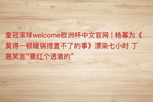 皇冠滚球welcome欧洲杯中文官网 | 杨幂为《莫得一顿暖锅措置不了的事》漂染七小时 丁晟笑言“要红个透澈的”