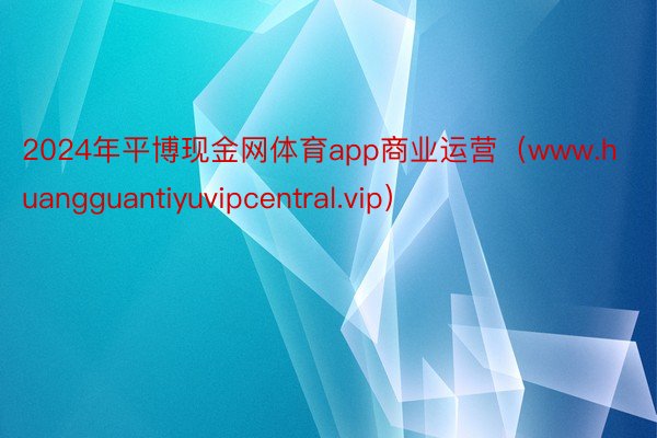 2024年平博现金网体育app商业运营（www.huangguantiyuvipcentral.vip）