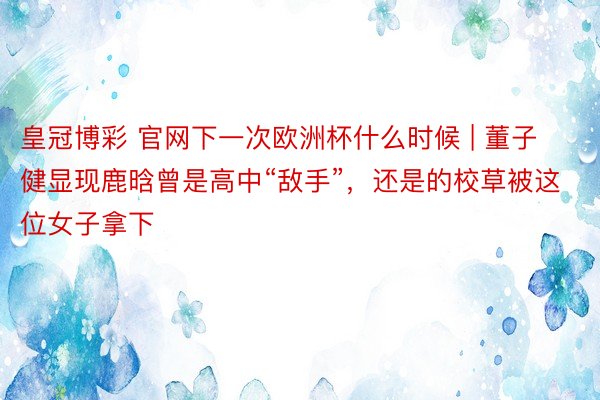 皇冠博彩 官网下一次欧洲杯什么时候 | 董子健显现鹿晗曾是高中“敌手”，还是的校草被这位女子拿下