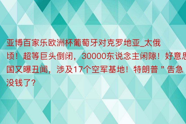 亚博百家乐欧洲杯葡萄牙对克罗地亚_太俄顷！超等巨头倒闭，30000东说念主闲隙！好意思国又曝丑闻，涉及17个空军基地！特朗普＂告急＂，没钱了？