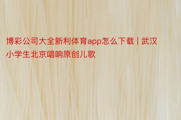 博彩公司大全新利体育app怎么下载 | 武汉小学生北京唱响原创儿歌