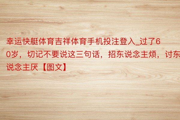 幸运快艇体育吉祥体育手机投注登入_过了60岁，切记不要说这三句话，招东说念主烦，讨东说念主厌【图文】