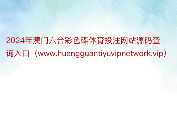 2024年澳门六合彩色碟体育投注网站源码查询入口（www.huangguantiyuvipnetwork.vip）