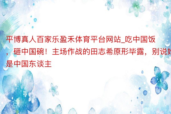 平博真人百家乐盈禾体育平台网站_吃中国饭，砸中国碗！主场作战的田志希原形毕露，别说她是中国东谈主