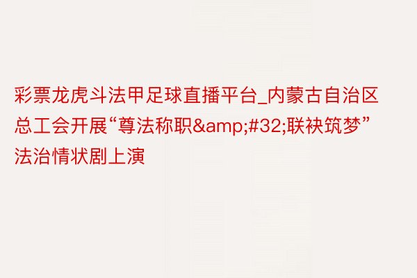 彩票龙虎斗法甲足球直播平台_内蒙古自治区总工会开展“尊法称职&#32;联袂筑梦”法治情状剧上演