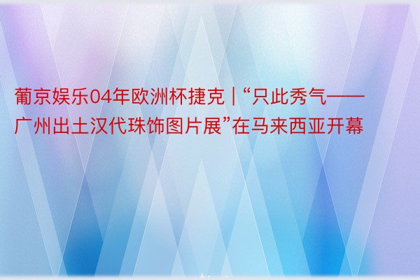 葡京娱乐04年欧洲杯捷克 | “只此秀气——广州出土汉代珠饰图片展”在马来西亚开幕