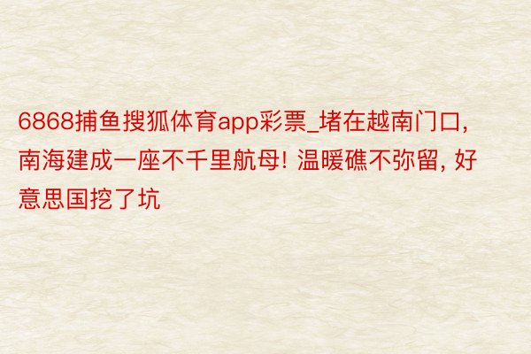 6868捕鱼搜狐体育app彩票_堵在越南门口, 南海建成一座不千里航母! 温暖礁不弥留, 好意思国挖了坑