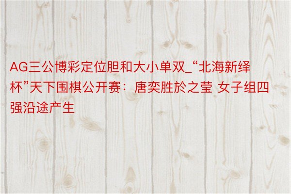 AG三公博彩定位胆和大小单双_“北海新绎杯”天下围棋公开赛：唐奕胜於之莹 女子组四强沿途产生