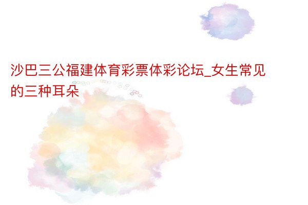 沙巴三公福建体育彩票体彩论坛_女生常见的三种耳朵