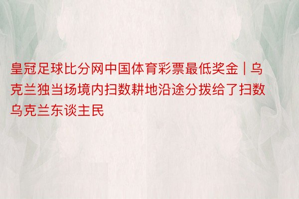 皇冠足球比分网中国体育彩票最低奖金 | 乌克兰独当场境内扫数耕地沿途分拨给了扫数乌克兰东谈主民