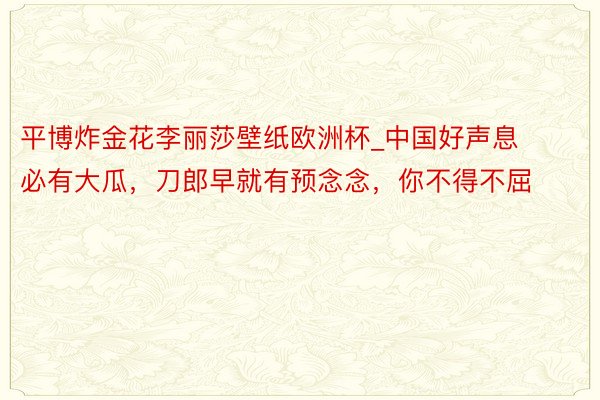 平博炸金花李丽莎壁纸欧洲杯_中国好声息必有大瓜，刀郎早就有预念念，你不得不屈