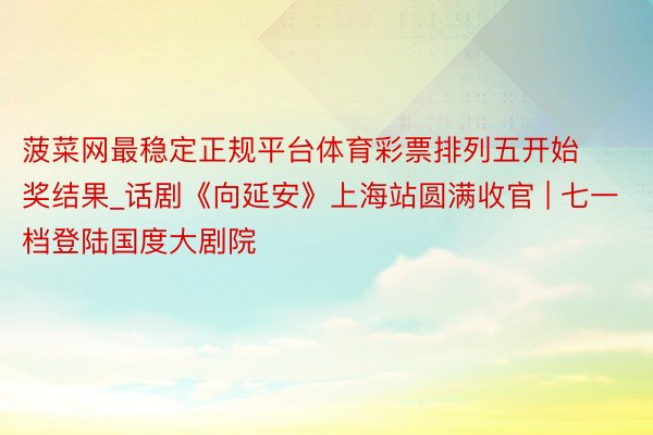 菠菜网最稳定正规平台体育彩票排列五开始奖结果_话剧《向延安》上海站圆满收官 | 七一档登陆国度大剧院