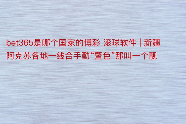 bet365是哪个国家的博彩 滚球软件 | 新疆阿克苏各地一线合手勤“警色”那叫一个靓