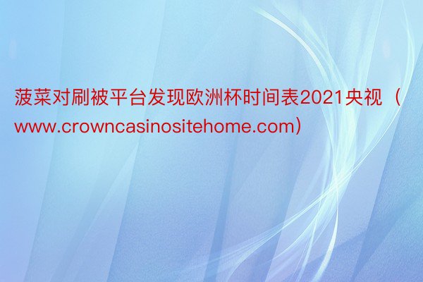 菠菜对刷被平台发现欧洲杯时间表2021央视（www.crowncasinositehome.com）