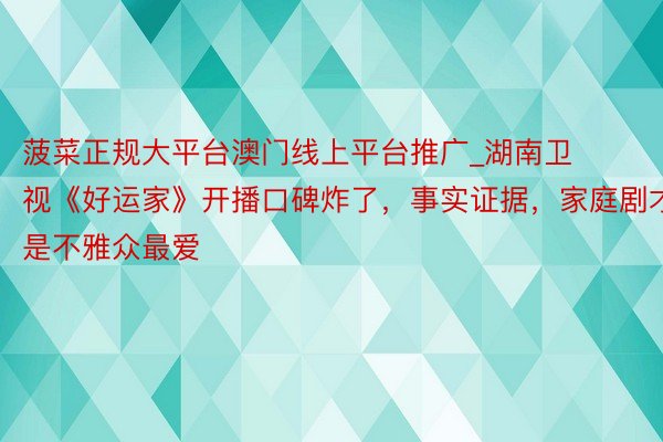 菠菜正规大平台澳门线上平台推广_湖南卫视《好运家》开播口碑炸了，事实证据，家庭剧才是不雅众最爱