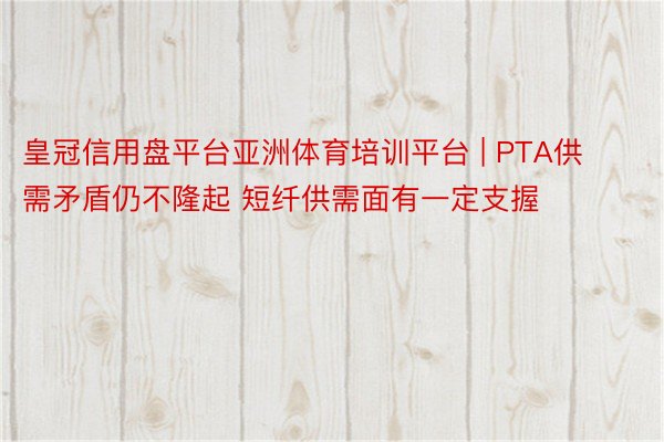 皇冠信用盘平台亚洲体育培训平台 | PTA供需矛盾仍不隆起 短纤供需面有一定支握