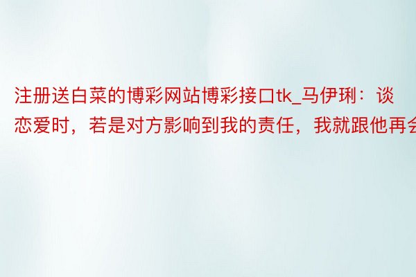 注册送白菜的博彩网站博彩接口tk_马伊琍：谈恋爱时，若是对方影响到我的责任，我就跟他再会