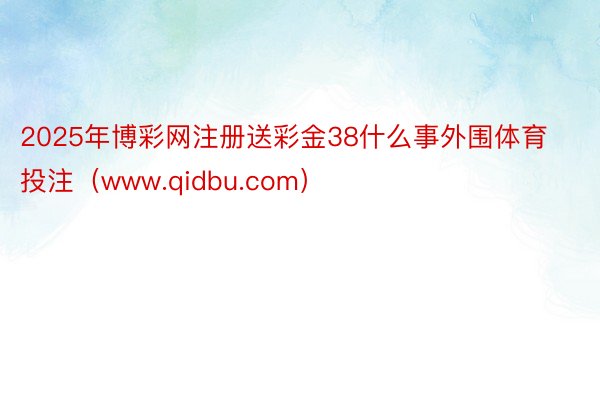 2025年博彩网注册送彩金38什么事外围体育投注（www.qidbu.com）