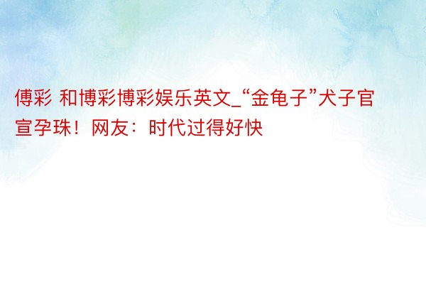 傅彩 和博彩博彩娱乐英文_“金龟子”犬子官宣孕珠！网友：时代过得好快