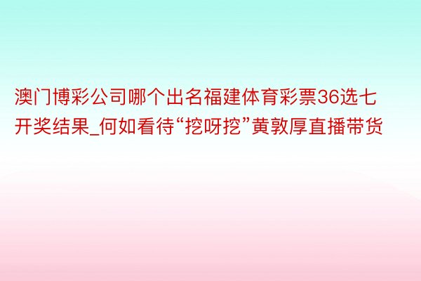 澳门博彩公司哪个出名福建体育彩票36选七开奖结果_何如看待“挖呀挖”黄敦厚直播带货