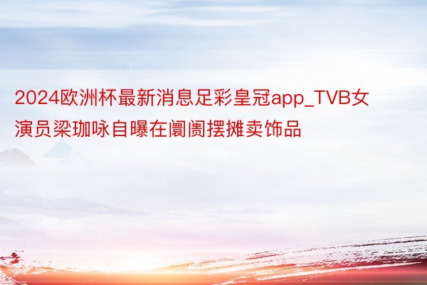 2024欧洲杯最新消息足彩皇冠app_TVB女演员梁珈咏自曝在阛阓摆摊卖饰品