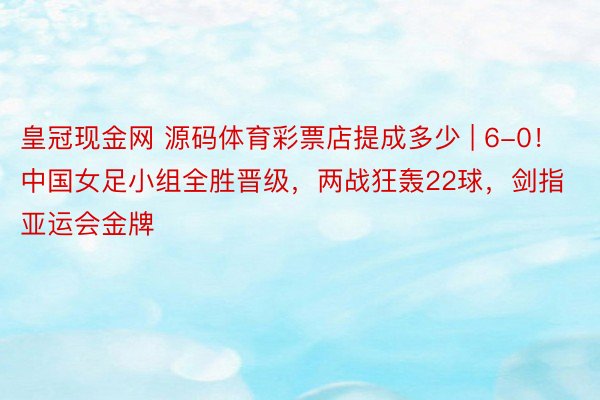 皇冠现金网 源码体育彩票店提成多少 | 6-0！中国女足小组全胜晋级，两战狂轰22球，剑指亚运会金牌